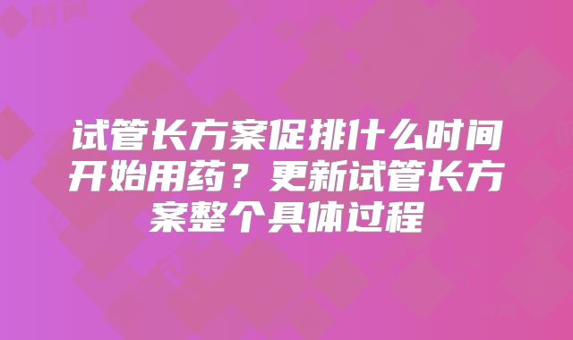 试管长方案促排什么时间开始用药？更新试管长方案整个具体过程