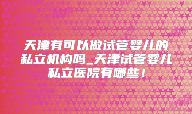 天津有可以做试管婴儿的私立机构吗_天津试管婴儿私立医院有哪些！
