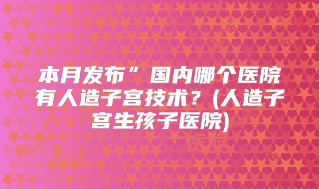 本月发布”国内哪个医院有人造子宫技术？(人造子宫生孩子医院)