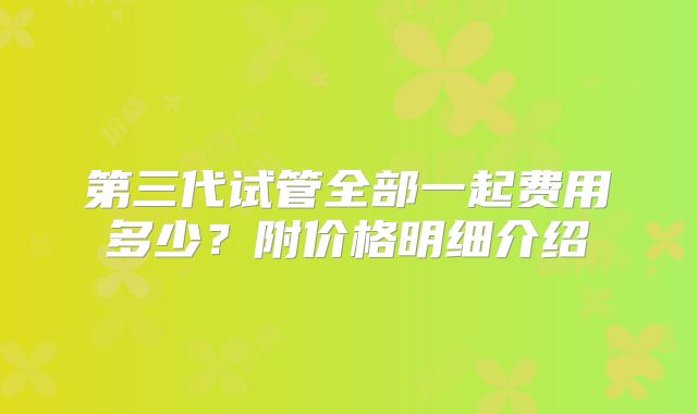 第三代试管全部一起费用多少？附价格明细介绍