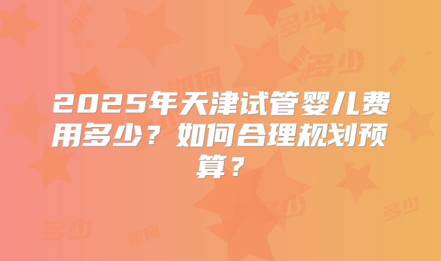 2025年天津试管婴儿费用多少？如何合理规划预算？