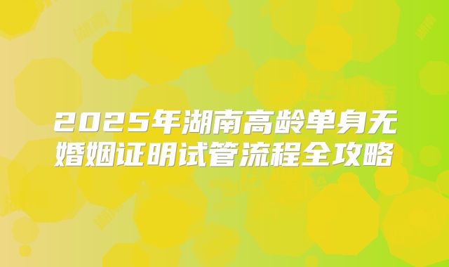 2025年湖南高龄单身无婚姻证明试管流程全攻略