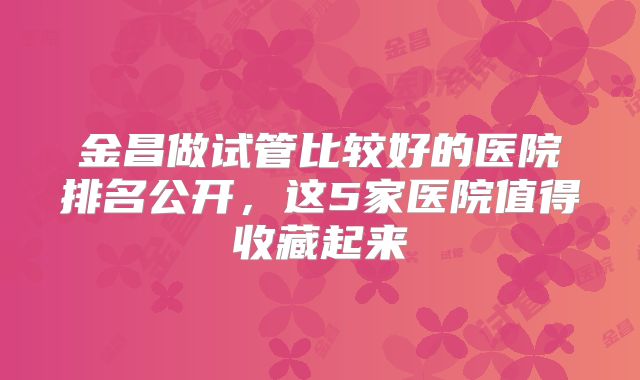 金昌做试管比较好的医院排名公开，这5家医院值得收藏起来
