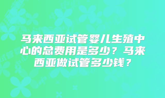 马来西亚试管婴儿生殖中心的总费用是多少？马来西亚做试管多少钱？
