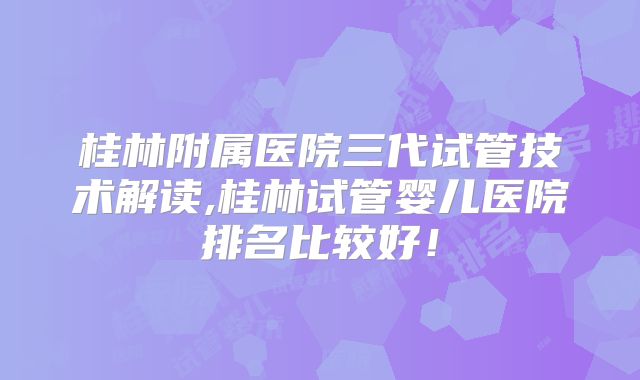 桂林附属医院三代试管技术解读,桂林试管婴儿医院排名比较好!