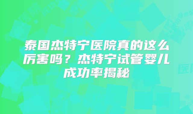 泰国杰特宁医院真的这么厉害吗？杰特宁试管婴儿成功率揭秘