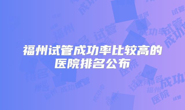 福州试管成功率比较高的医院排名公布