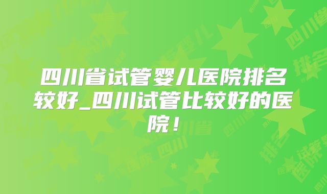 四川省试管婴儿医院排名较好_四川试管比较好的医院！