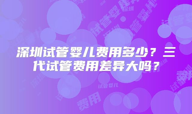 深圳试管婴儿费用多少？三代试管费用差异大吗？