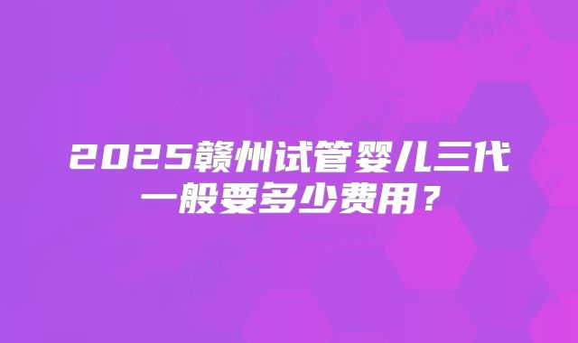 2025赣州试管婴儿三代一般要多少费用？