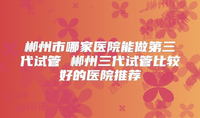 郴州市哪家医院能做第三代试管 郴州三代试管比较好的医院推荐