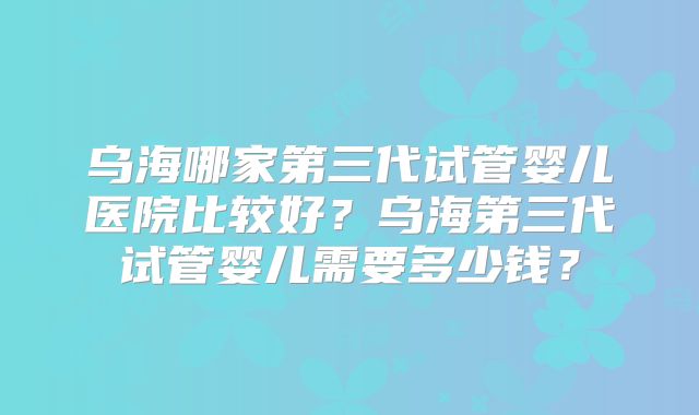 乌海哪家第三代试管婴儿医院比较好？乌海第三代试管婴儿需要多少钱？