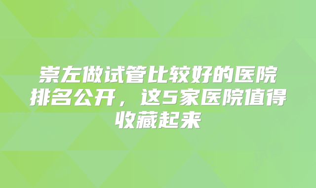 崇左做试管比较好的医院排名公开，这5家医院值得收藏起来