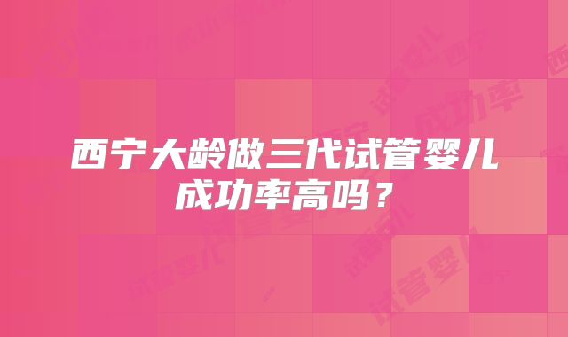 西宁大龄做三代试管婴儿成功率高吗？