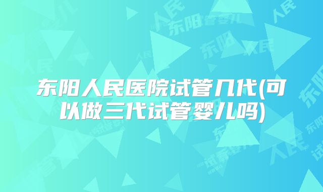 东阳人民医院试管几代(可以做三代试管婴儿吗)