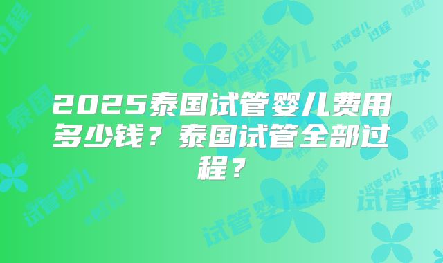 2025泰国试管婴儿费用多少钱？泰国试管全部过程？
