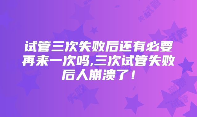 试管三次失败后还有必要再来一次吗,三次试管失败后人崩溃了！