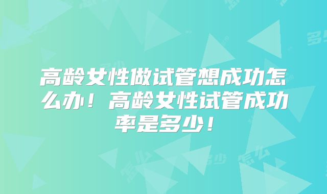 高龄女性做试管想成功怎么办!高龄女性试管成功率是多少!