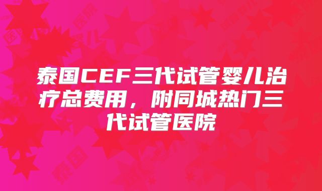 泰国CEF三代试管婴儿治疗总费用，附同城热门三代试管医院