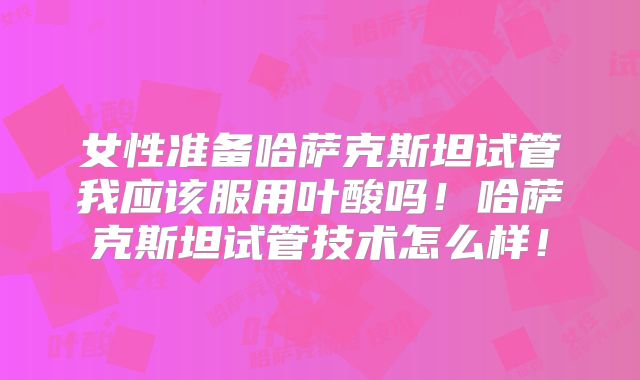 女性准备哈萨克斯坦试管我应该服用叶酸吗！哈萨克斯坦试管技术怎么样！