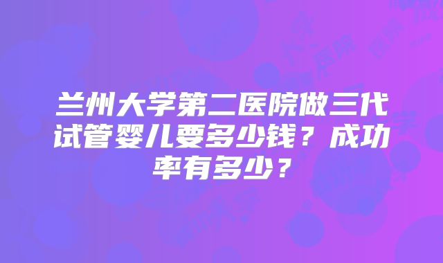 兰州大学第二医院做三代试管婴儿要多少钱？成功率有多少？
