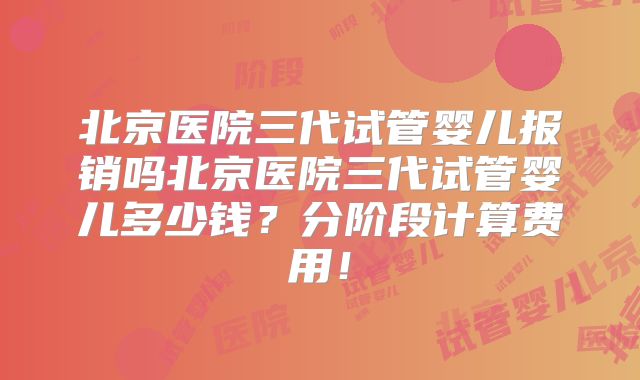 北京医院三代试管婴儿报销吗北京医院三代试管婴儿多少钱?分阶段计算费用!
