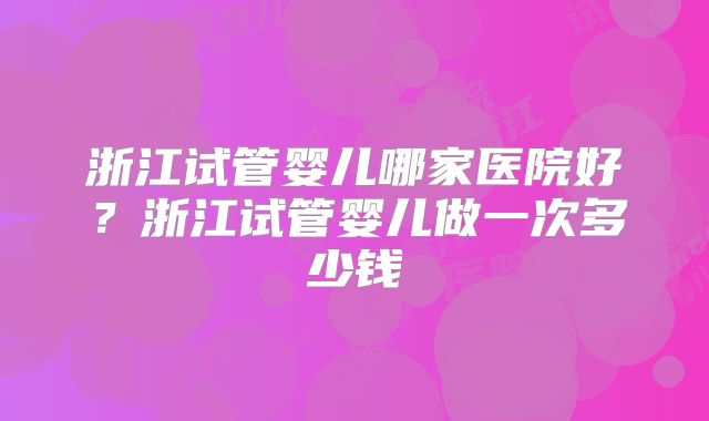 浙江试管婴儿哪家医院好？浙江试管婴儿做一次多少钱
