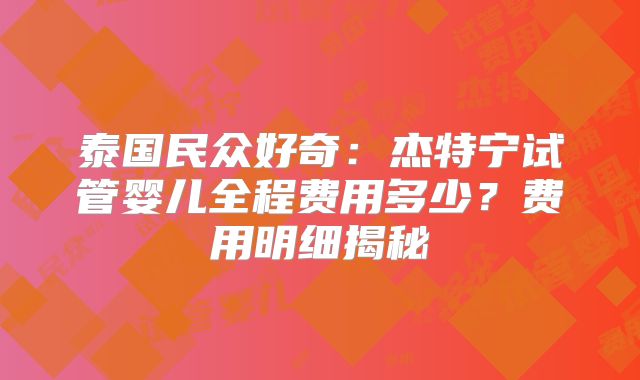 泰国民众好奇:杰特宁试管婴儿全程费用多少?费用明细揭秘