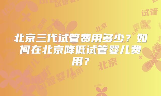 北京三代试管费用多少？如何在北京降低试管婴儿费用？