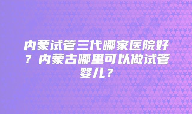 内蒙试管三代哪家医院好？内蒙古哪里可以做试管婴儿？