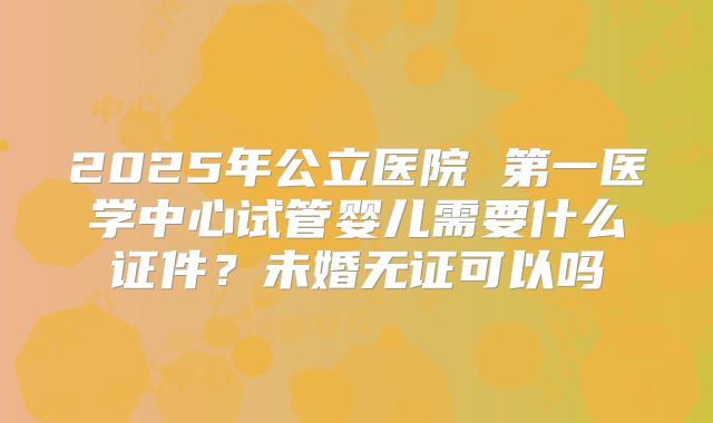 2025年公立医院 第一医学中心试管婴儿需要什么证件？未婚无证可以吗