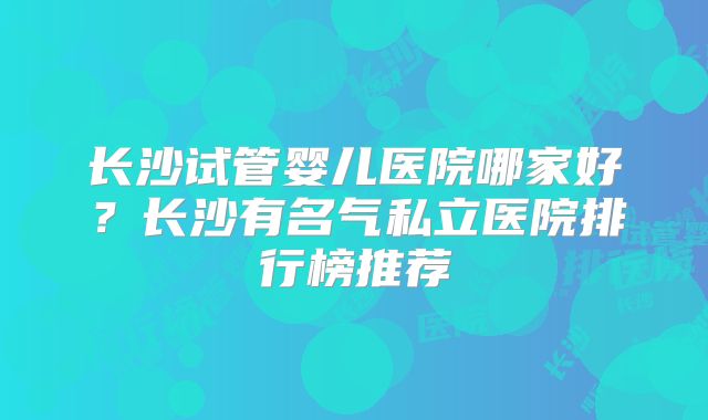 长沙试管婴儿医院哪家好？长沙有名气私立医院排行榜推荐