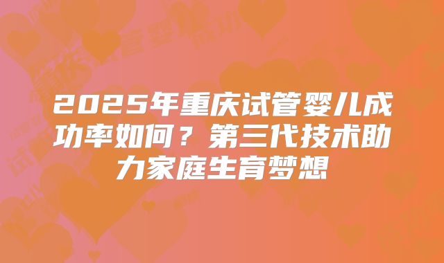 2025年重庆试管婴儿成功率如何?第三代技术助力家庭生育梦想