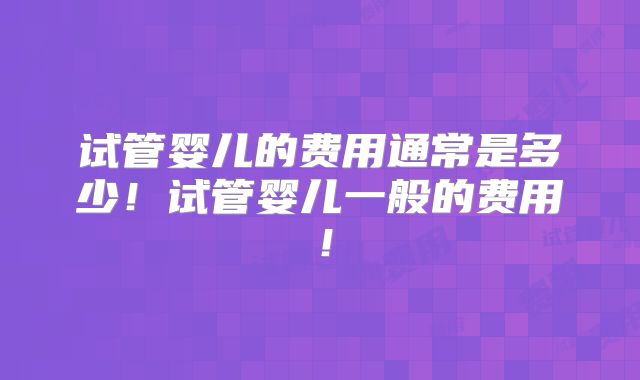 试管婴儿的费用通常是多少!试管婴儿一般的费用!