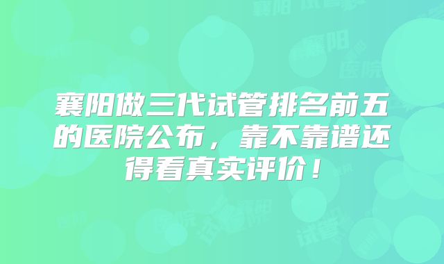 襄阳做三代试管排名前五的医院公布,靠不靠谱还得看真实评价!