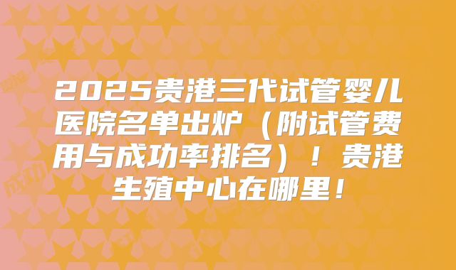 2025贵港三代试管婴儿医院名单出炉（附试管费用与成功率排名）！贵港生殖中心在哪里！