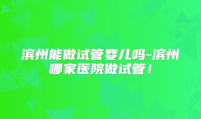 滨州能做试管婴儿吗-滨州哪家医院做试管！
