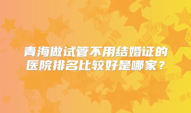 青海做试管不用结婚证的医院排名比较好是哪家？