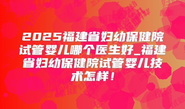 2025福建省妇幼保健院试管婴儿哪个医生好_福建省妇幼保健院试管婴儿技术怎样！