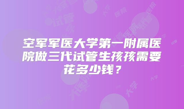空军军医大学第一附属医院做三代试管生孩孩需要花多少钱？