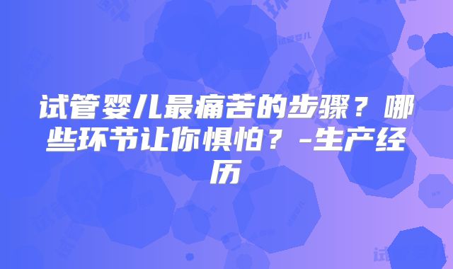 试管婴儿最痛苦的步骤？哪些环节让你惧怕？-生产经历