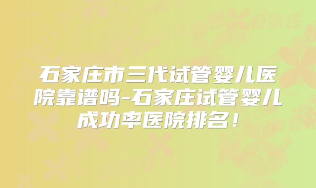 石家庄市三代试管婴儿医院靠谱吗-石家庄试管婴儿成功率医院排名！