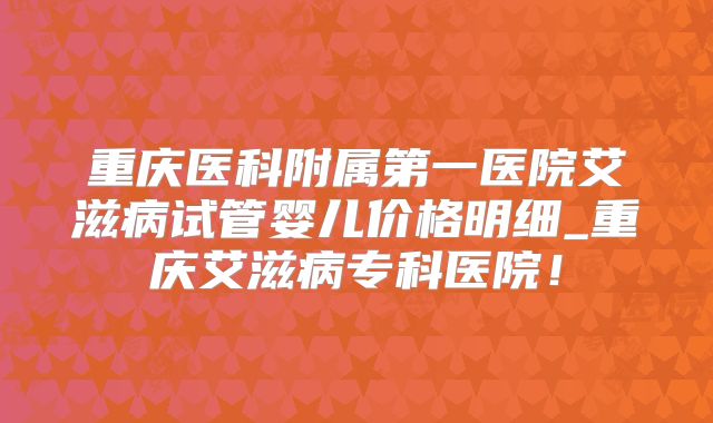 重庆医科附属第一医院艾滋病试管婴儿价格明细_重庆艾滋病专科医院！
