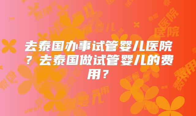 去泰国办事试管婴儿医院?去泰国做试管婴儿的费用?