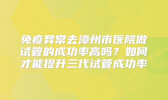 免疫异常去漳州市医院做试管的成功率高吗？如何才能提升三代试管成功率