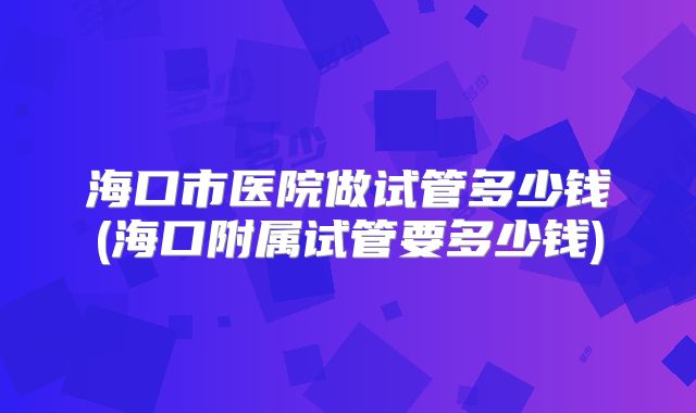 海口市医院做试管多少钱(海口附属试管要多少钱)