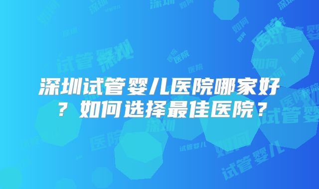 深圳试管婴儿医院哪家好?如何选择最佳医院?