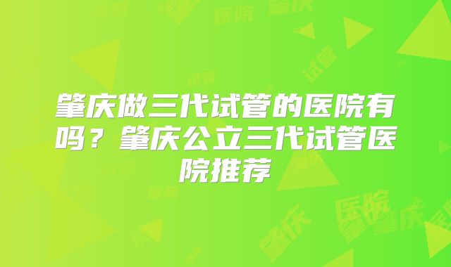 肇庆做三代试管的医院有吗？肇庆公立三代试管医院推荐