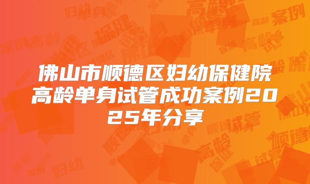 佛山市顺德区妇幼保健院高龄单身试管成功案例2025年分享