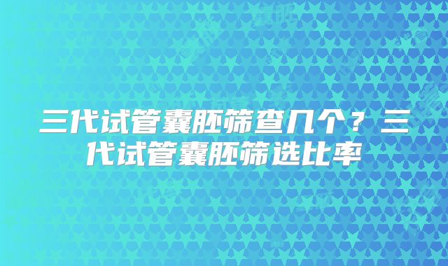 三代试管囊胚筛查几个?三代试管囊胚筛选比率
